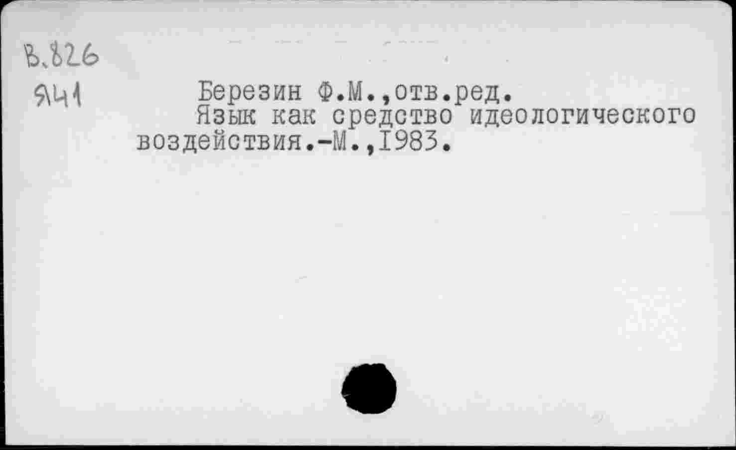 ﻿Ш6	' •
Березин Ф.М.,отв.ред.
Язык как средство идеологического воздействия.-М.,1983.